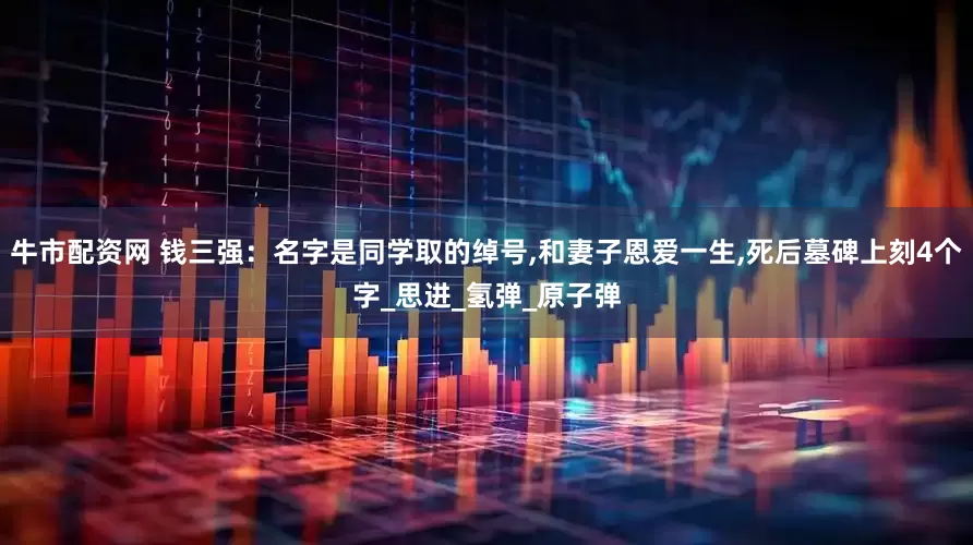 牛市配资网 钱三强：名字是同学取的绰号,和妻子恩爱一生,死后墓碑上刻4个字_思进_氢弹_原子弹