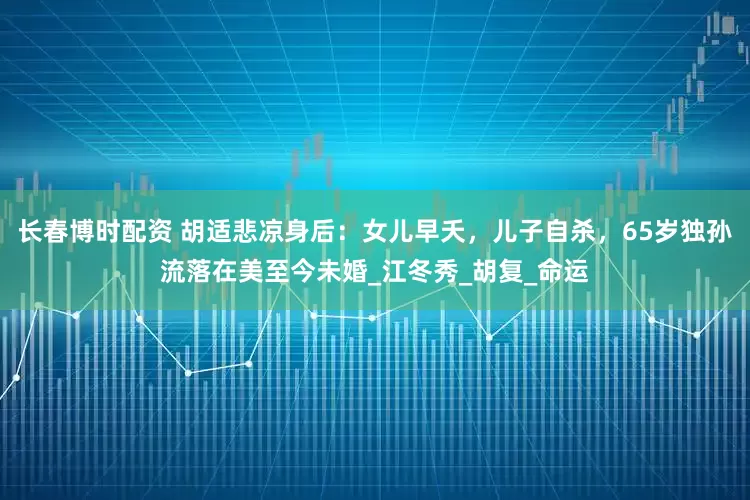 长春博时配资 胡适悲凉身后：女儿早夭，儿子自杀，65岁独孙流落在美至今未婚_江冬秀_胡复_命运