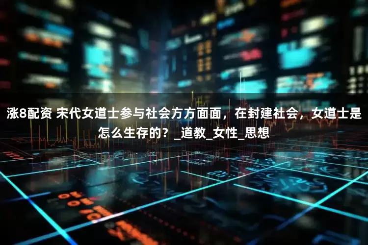 涨8配资 宋代女道士参与社会方方面面，在封建社会，女道士是怎么生存的？_道教_女性_思想
