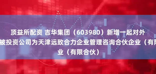 顶益所配资 吉华集团（603980）新增一起对外投资，被投资公司为天津远致合力企业管理咨询合伙企业（有限合伙）