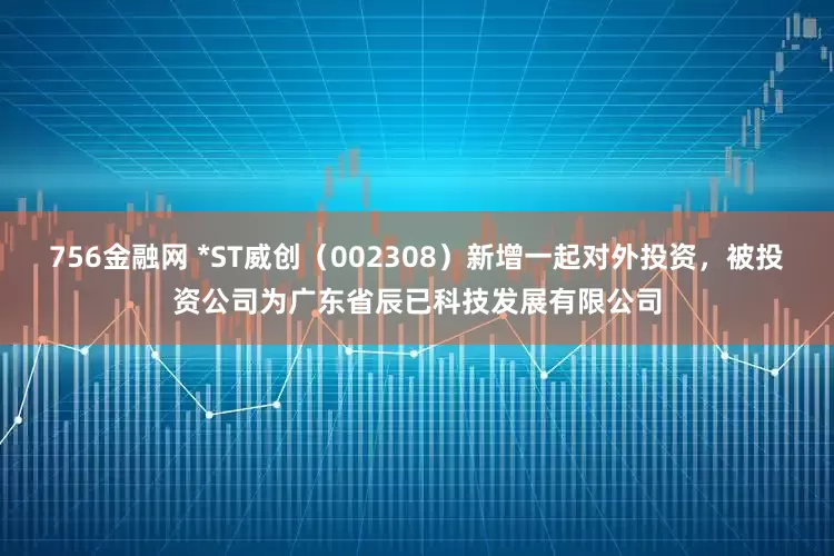 756金融网 *ST威创（002308）新增一起对外投资，被投资公司为广东省辰已科技发展有限公司