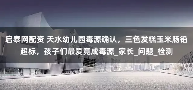 启泰网配资 天水幼儿园毒源确认，三色发糕玉米肠铅超标，孩子们最爱竟成毒源_家长_问题_检测