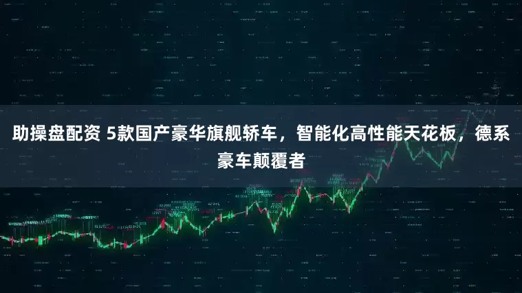 助操盘配资 5款国产豪华旗舰轿车，智能化高性能天花板，德系豪车颠覆者