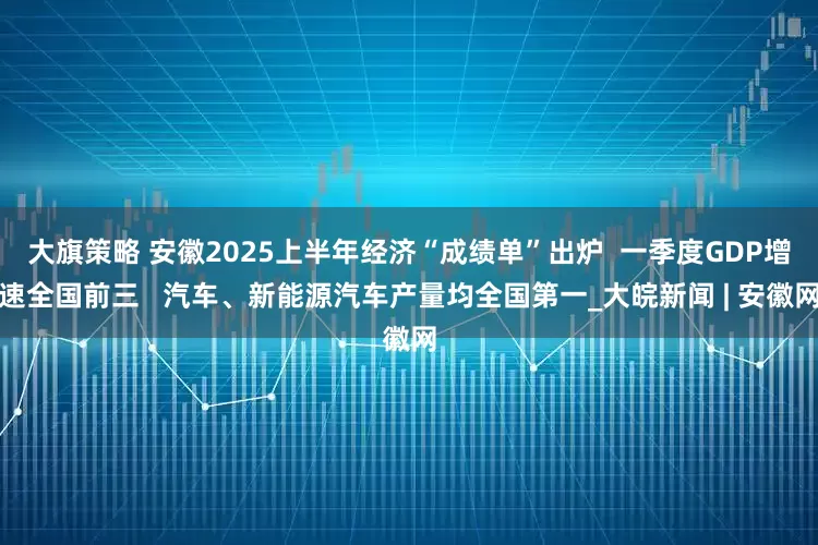 大旗策略 安徽2025上半年经济“成绩单”出炉  一季度GDP增速全国前三   汽车、新能源汽车产量均全国第一_大皖新闻 | 安徽网