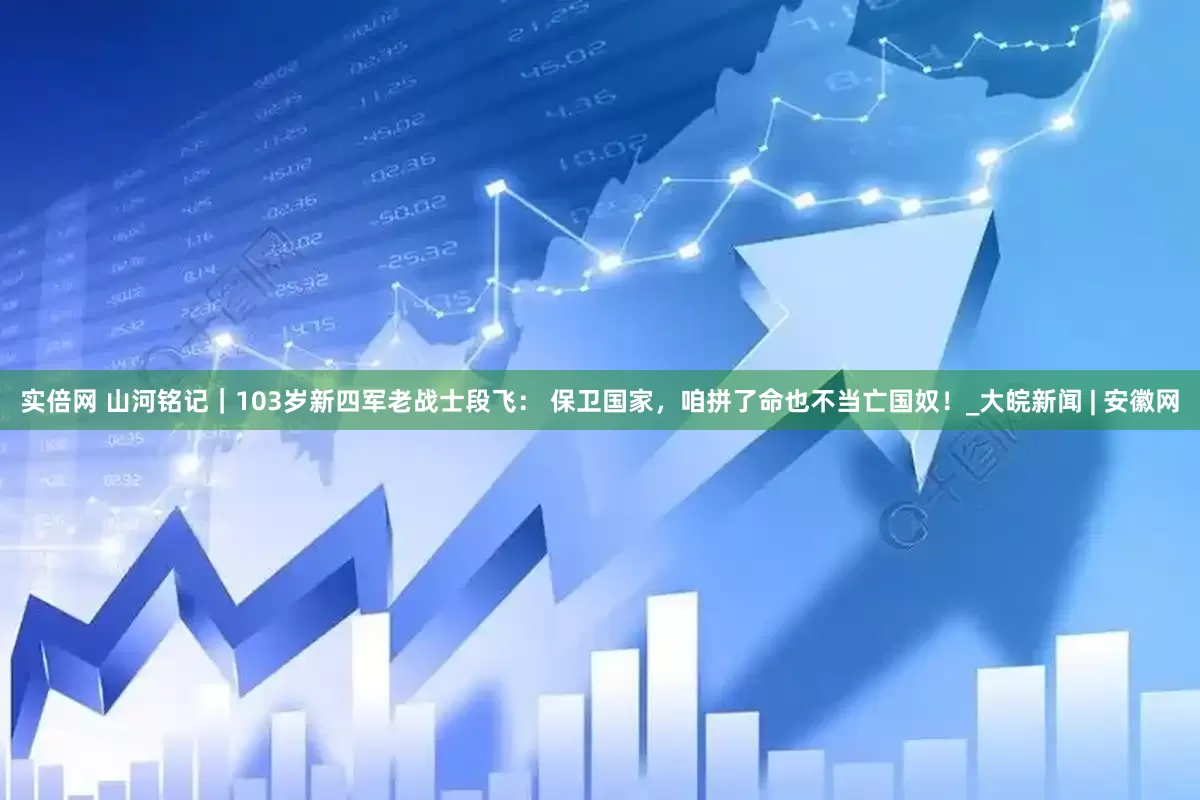 实倍网 山河铭记｜103岁新四军老战士段飞： 保卫国家，咱拼了命也不当亡国奴！_大皖新闻 | 安徽网