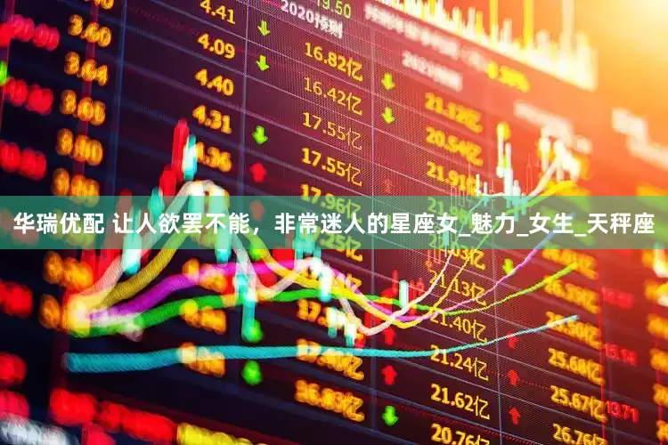 华瑞优配 让人欲罢不能，非常迷人的星座女_魅力_女生_天秤座