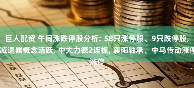 巨人配资 午间涨跌停股分析: 58只涨停股、9只跌停股, 减速器概念活跃, 中大力德2连板, 襄阳轴承、中马传动涨停
