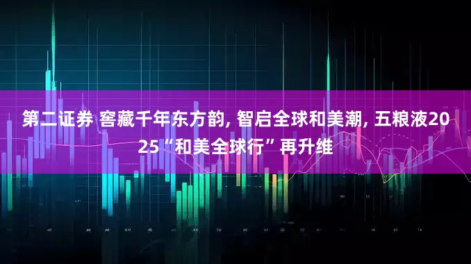 第二证券 窖藏千年东方韵, 智启全球和美潮, 五粮液2025“和美全球行”再升维