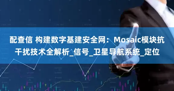 配查信 构建数字基建安全网：Mosaic模块抗干扰技术全解析_信号_卫星导航系统_定位