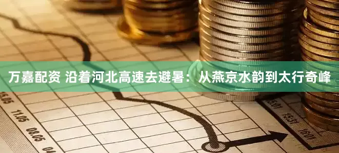 万嘉配资 沿着河北高速去避暑：从燕京水韵到太行奇峰