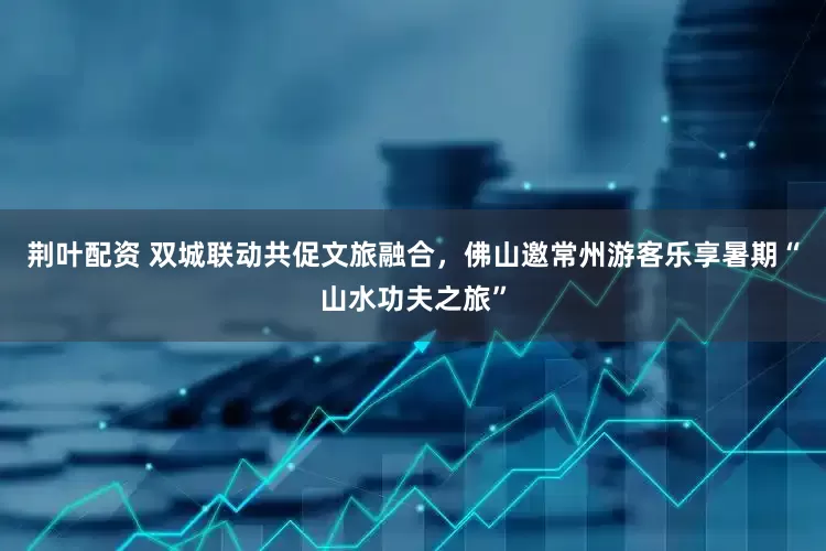 荆叶配资 双城联动共促文旅融合，佛山邀常州游客乐享暑期“山水功夫之旅”