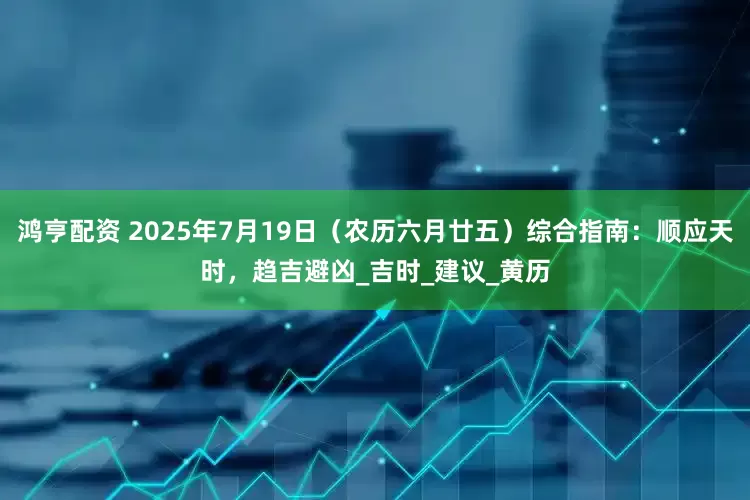 鸿亨配资 2025年7月19日（农历六月廿五）综合指南：顺应天时，趋吉避凶_吉时_建议_黄历
