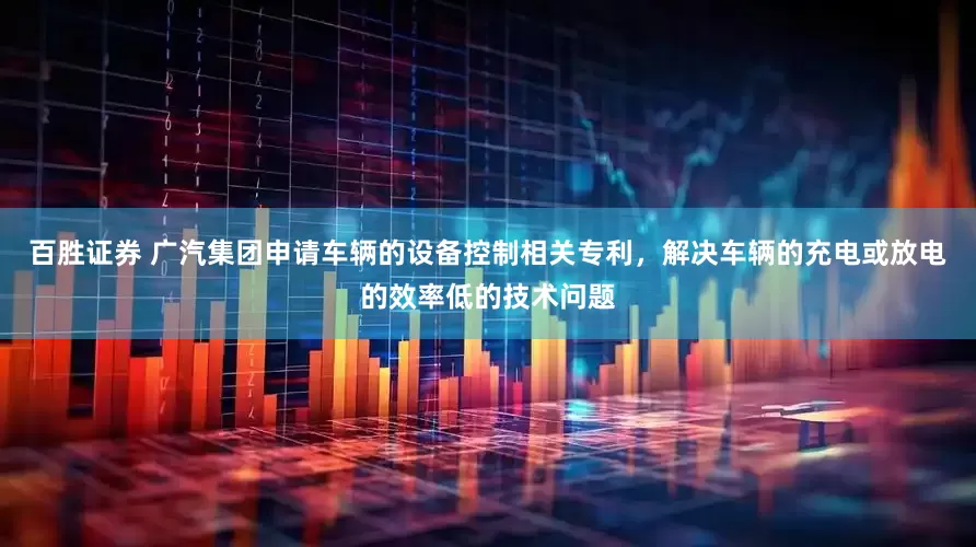 百胜证券 广汽集团申请车辆的设备控制相关专利，解决车辆的充电或放电的效率低的技术问题