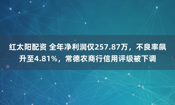 红太阳配资 全年净利润仅257.87万，不良率飙升至4.81%，常德农商行信用评级被下调