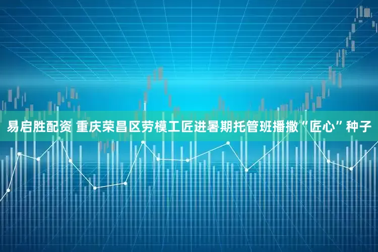 易启胜配资 重庆荣昌区劳模工匠进暑期托管班播撒“匠心”种子