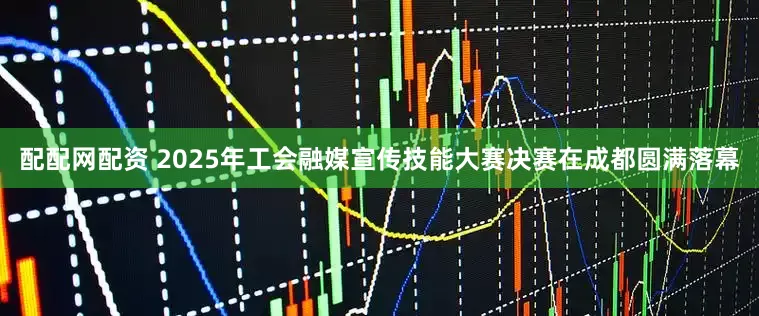 配配网配资 2025年工会融媒宣传技能大赛决赛在成都圆满落幕