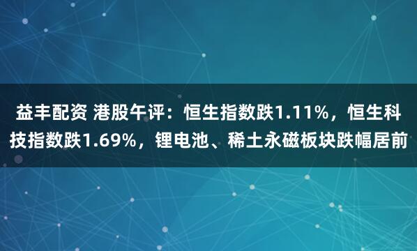 益丰配资 港股午评：恒生指数跌1.11%，恒生科技指数跌1.69%，锂电池、稀土永磁板块跌幅居前