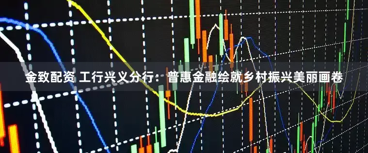 金致配资 工行兴义分行：普惠金融绘就乡村振兴美丽画卷