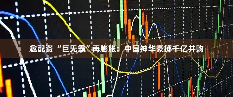趣配资 “巨无霸”再膨胀：中国神华豪掷千亿并购