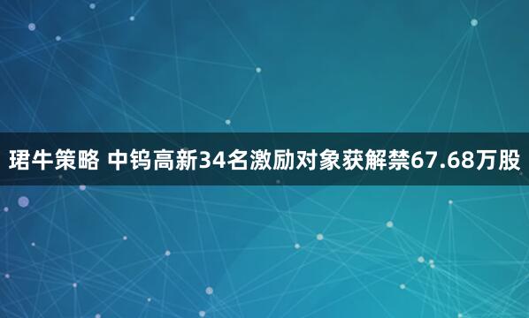 珺牛策略 中钨高新34名激励对象获解禁67.68万股