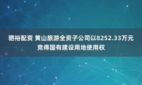 驷裕配资 黄山旅游全资子公司以8252.33万元竞得国有建设用地使用权