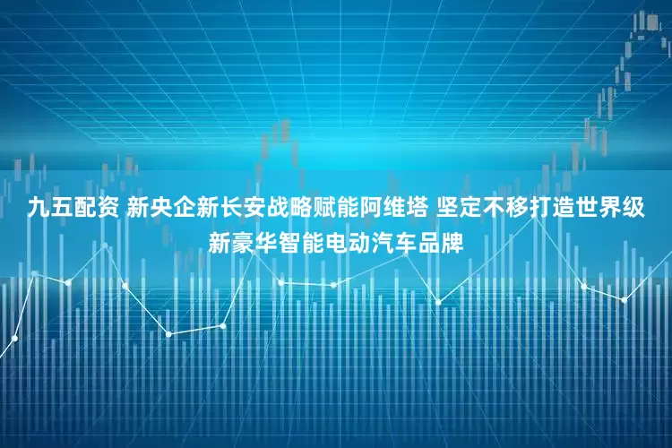 九五配资 新央企新长安战略赋能阿维塔 坚定不移打造世界级新豪华智能电动汽车品牌