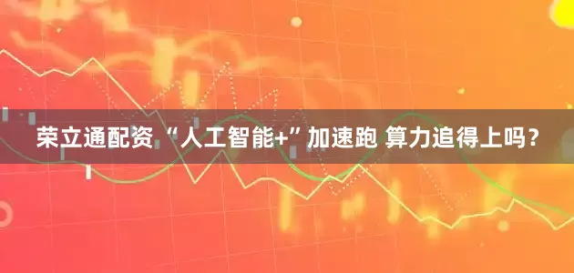 荣立通配资 “人工智能+”加速跑 算力追得上吗？