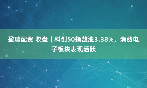 盈瑞配资 收盘丨科创50指数涨3.38%，消费电子板块表现活跃