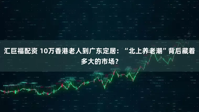 汇巨福配资 10万香港老人到广东定居：“北上养老潮”背后藏着多大的市场？