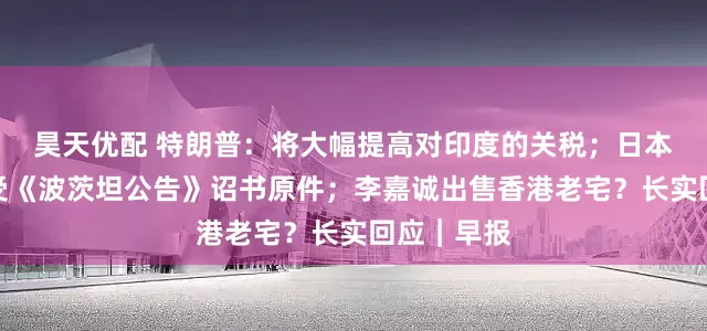 昊天优配 特朗普：将大幅提高对印度的关税；日本将展出接受《波茨坦公告》诏书原件；李嘉诚出售香港老宅？长实回应｜早报