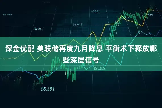 深金优配 美联储再度九月降息 平衡术下释放哪些深层信号