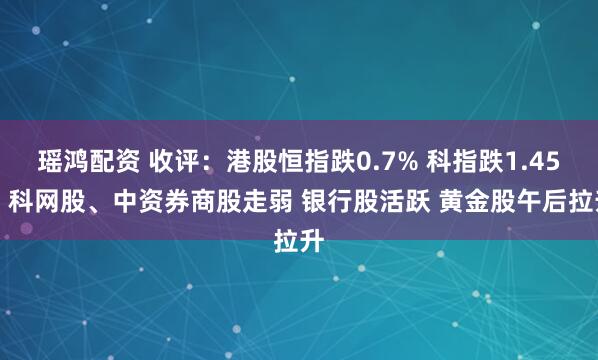 瑶鸿配资 收评：港股恒指跌0.7% 科指跌1.45% 科网股、中资券商股走弱 银行股活跃 黄金股午后拉升