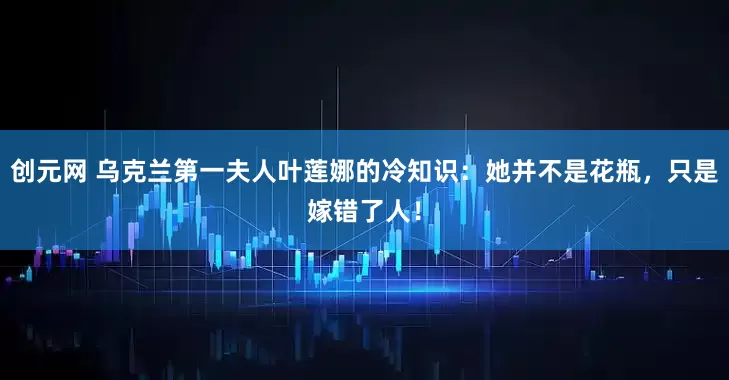 创元网 乌克兰第一夫人叶莲娜的冷知识:她并不是花瓶,只是嫁错了人!