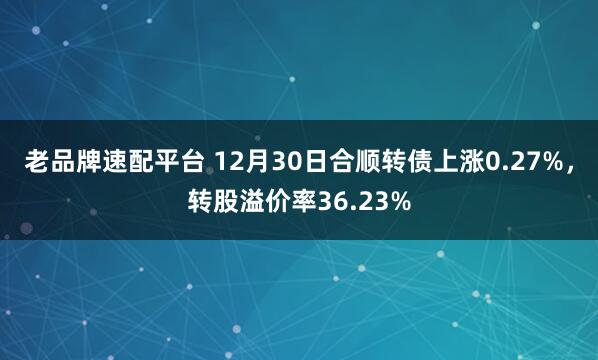 老品牌速配平台 12月30日合顺转债上涨0.27%，转股溢价率36.23%