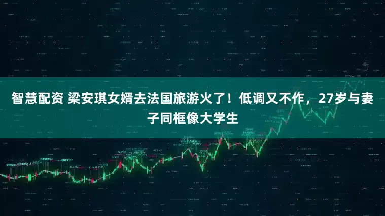 智慧配资 梁安琪女婿去法国旅游火了！低调又不作，27岁与妻子同框像大学生