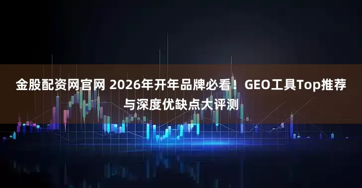 金股配资网官网 2026年开年品牌必看！GEO工具Top推荐与深度优缺点大评测