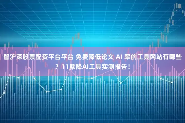 智沪深股票配资平台平台 免费降低论文 AI 率的工具网站有哪些？11款降AI工具实测报告！