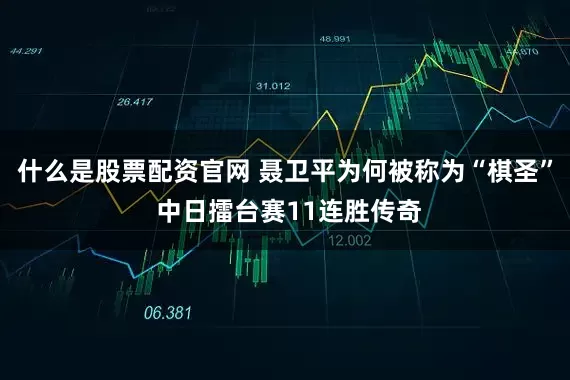 什么是股票配资官网 聂卫平为何被称为“棋圣” 中日擂台赛11连胜传奇