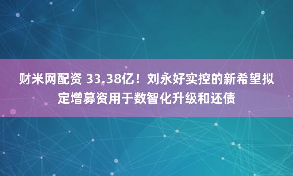 财米网配资 33.38亿！刘永好实控的新希望拟定增募资用于数智化升级和还债