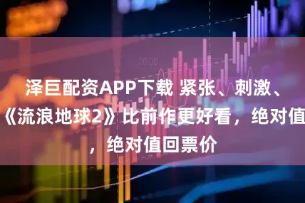 泽巨配资APP下载 紧张、刺激、感动，《流浪地球2》比前作更好看，绝对值回票价