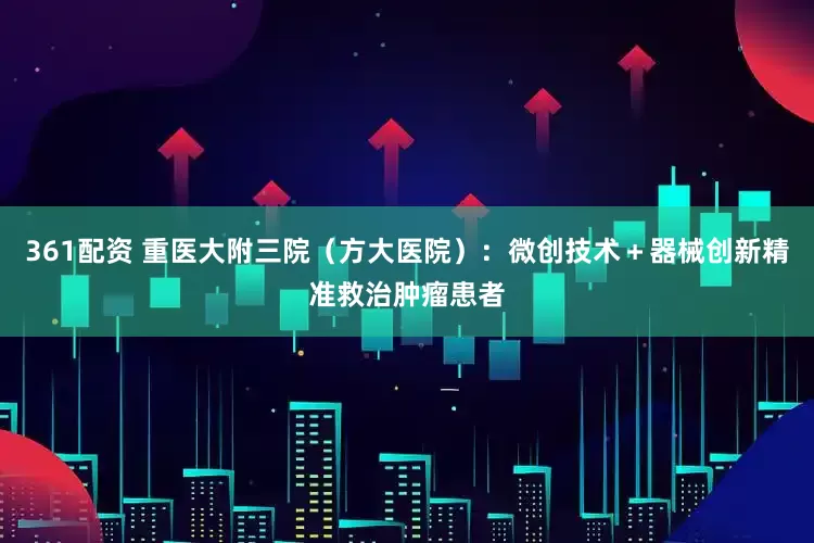 361配资 重医大附三院（方大医院）：微创技术＋器械创新精准救治肿瘤患者