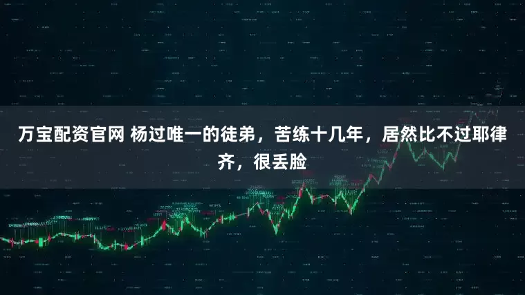 万宝配资官网 杨过唯一的徒弟，苦练十几年，居然比不过耶律齐，很丢脸