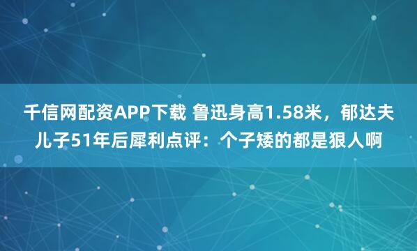 千信网配资APP下载 鲁迅身高1.58米，郁达夫儿子51年后犀利点评：个子矮的都是狠人啊