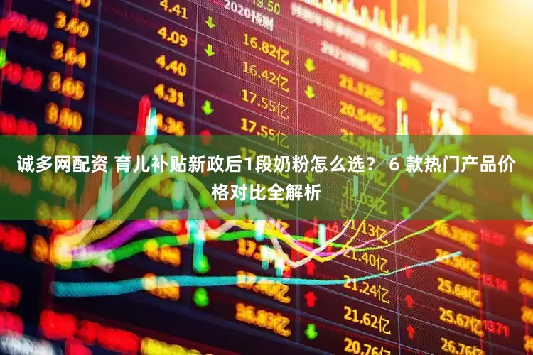 诚多网配资 育儿补贴新政后1段奶粉怎么选？ 6 款热门产品价格对比全解析