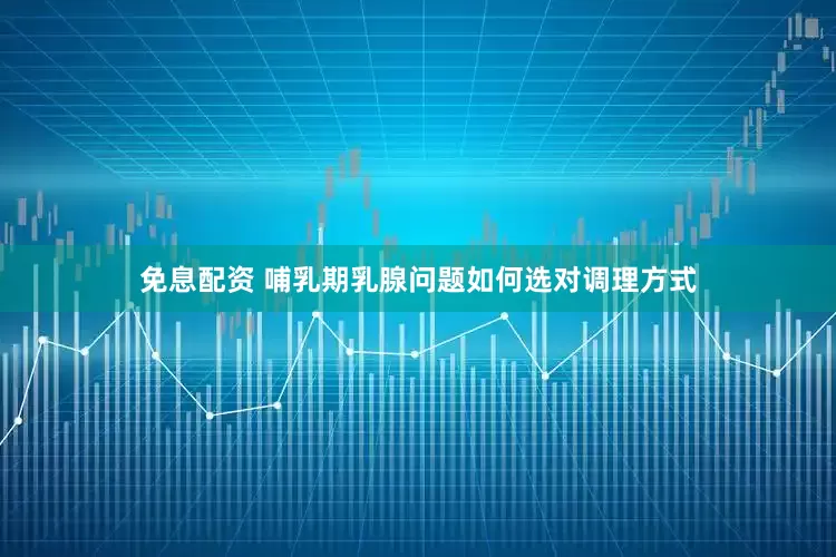 免息配资 哺乳期乳腺问题如何选对调理方式